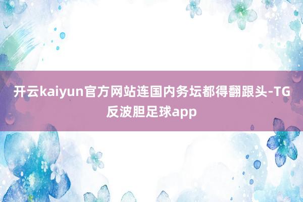 开云kaiyun官方网站连国内务坛都得翻跟头-TG反波胆足球app