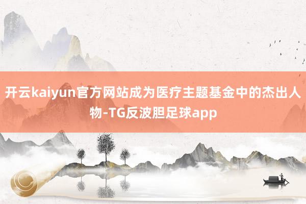开云kaiyun官方网站成为医疗主题基金中的杰出人物-TG反波胆足球app