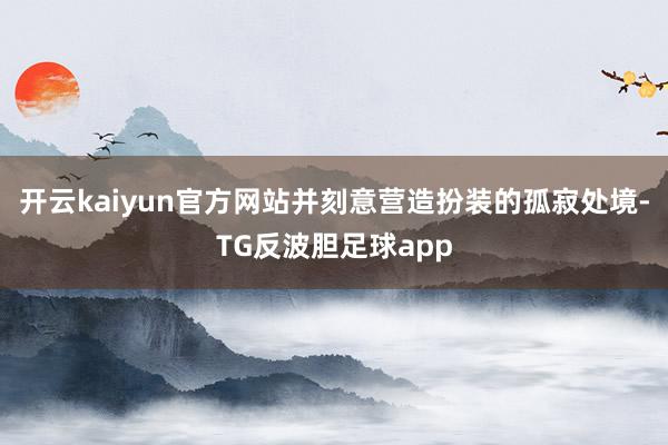 开云kaiyun官方网站并刻意营造扮装的孤寂处境-TG反波胆足球app