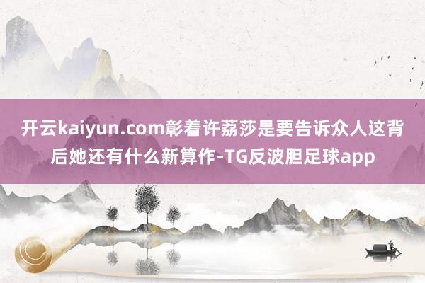 开云kaiyun.com彰着许荔莎是要告诉众人这背后她还有什么新算作-TG反波胆足球app