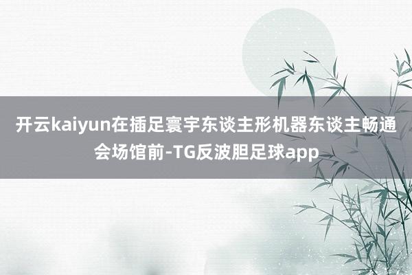 开云kaiyun　　在插足寰宇东谈主形机器东谈主畅通会场馆前-TG反波胆足球app