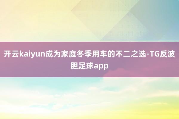 开云kaiyun成为家庭冬季用车的不二之选-TG反波胆足球app