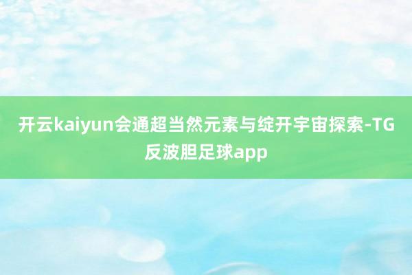 开云kaiyun会通超当然元素与绽开宇宙探索-TG反波胆足球app