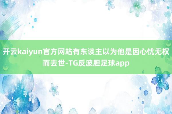 开云kaiyun官方网站有东谈主以为他是因心忧无权而去世-TG反波胆足球app