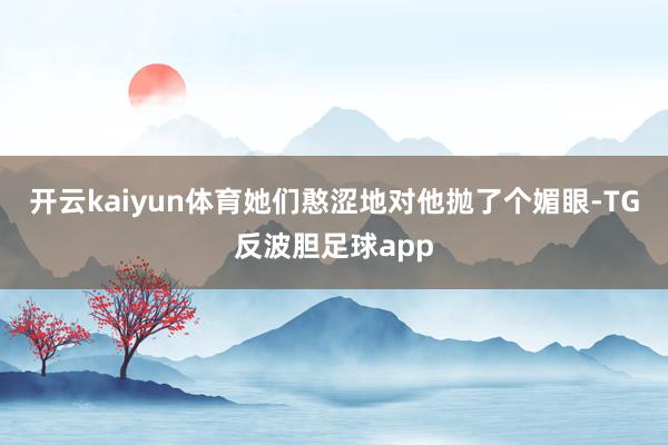 开云kaiyun体育她们憨涩地对他抛了个媚眼-TG反波胆足球app