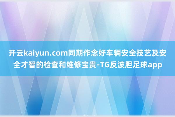 开云kaiyun.com同期作念好车辆安全技艺及安全才智的检查和维修宝贵-TG反波胆足球app