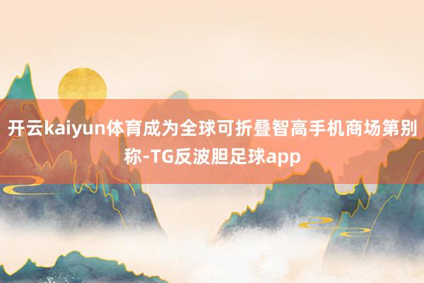 开云kaiyun体育成为全球可折叠智高手机商场第别称-TG反波胆足球app