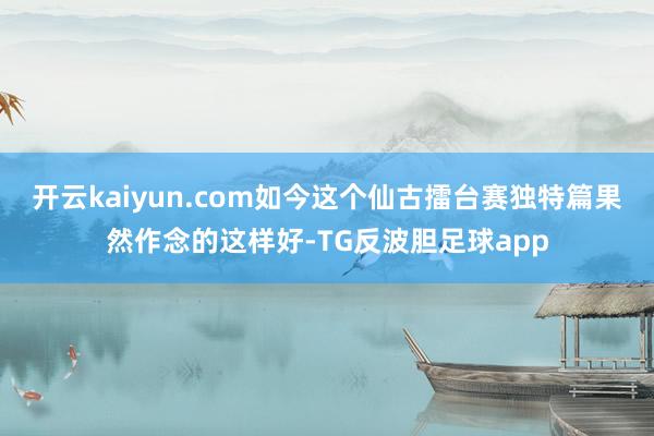 开云kaiyun.com如今这个仙古擂台赛独特篇果然作念的这样好-TG反波胆足球app