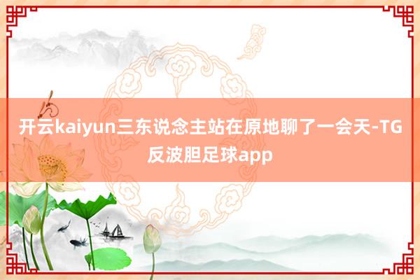 开云kaiyun三东说念主站在原地聊了一会天-TG反波胆足球app