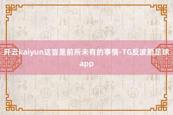 开云kaiyun这皆是前所未有的事情-TG反波胆足球app