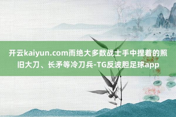 开云kaiyun.com而绝大多数战士手中捏着的照旧大刀、长矛等冷刀兵-TG反波胆足球app