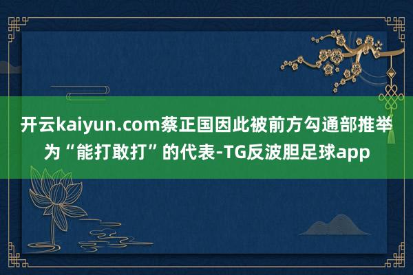 开云kaiyun.com蔡正国因此被前方勾通部推举为“能打敢打”的代表-TG反波胆足球app