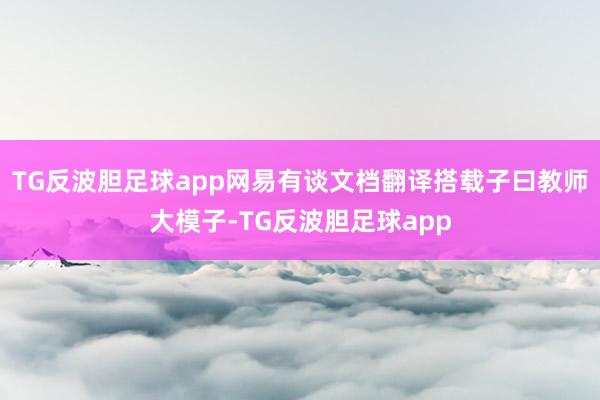 TG反波胆足球app网易有谈文档翻译搭载子曰教师大模子-TG反波胆足球app