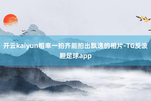 开云kaiyun粗率一拍齐能拍出飘逸的相片-TG反波胆足球app
