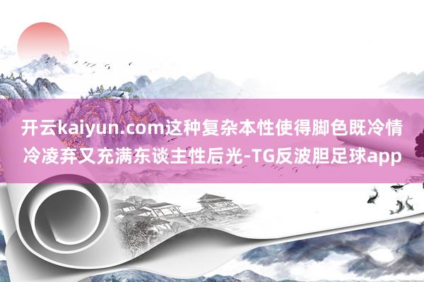 开云kaiyun.com这种复杂本性使得脚色既冷情冷凌弃又充满东谈主性后光-TG反波胆足球app