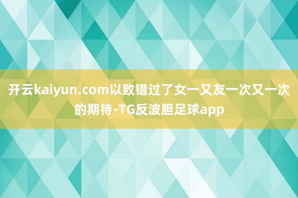 开云kaiyun.com以致错过了女一又友一次又一次的期待-TG反波胆足球app