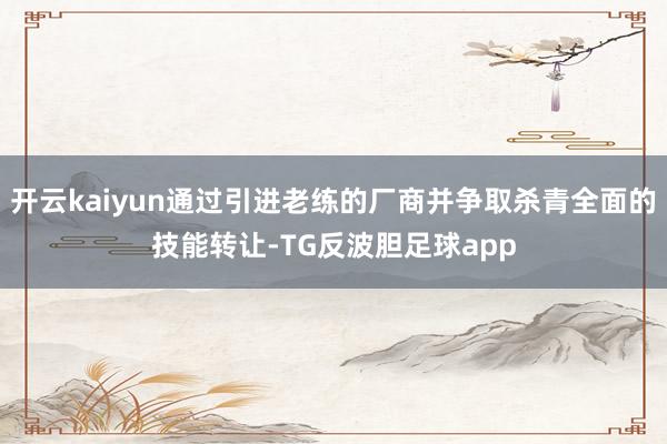 开云kaiyun通过引进老练的厂商并争取杀青全面的技能转让-TG反波胆足球app
