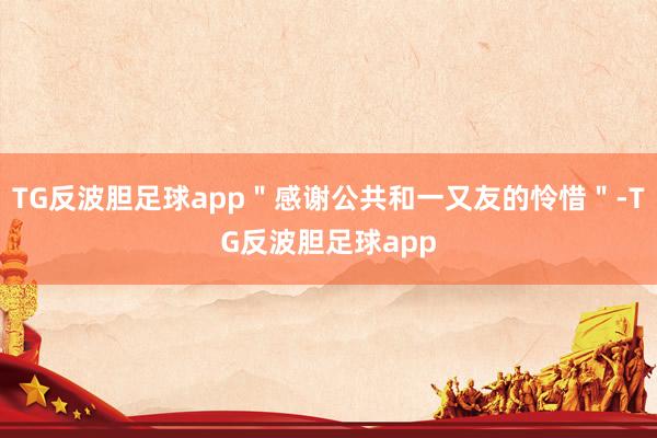 TG反波胆足球app＂感谢公共和一又友的怜惜＂-TG反波胆足球app