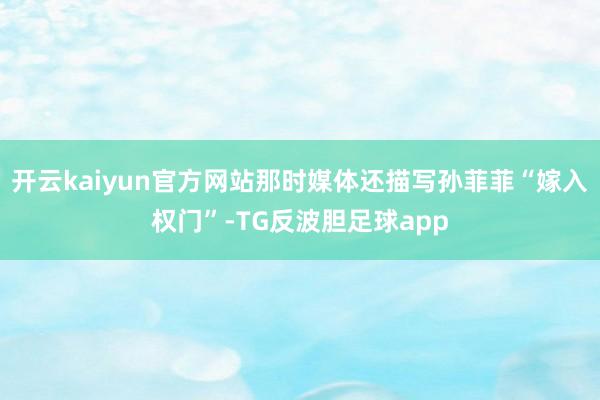 开云kaiyun官方网站那时媒体还描写孙菲菲“嫁入权门”-TG反波胆足球app