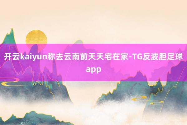 开云kaiyun称去云南前天天宅在家-TG反波胆足球app