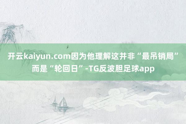 开云kaiyun.com因为他理解这并非“最吊销局”而是“轮回日”-TG反波胆足球app