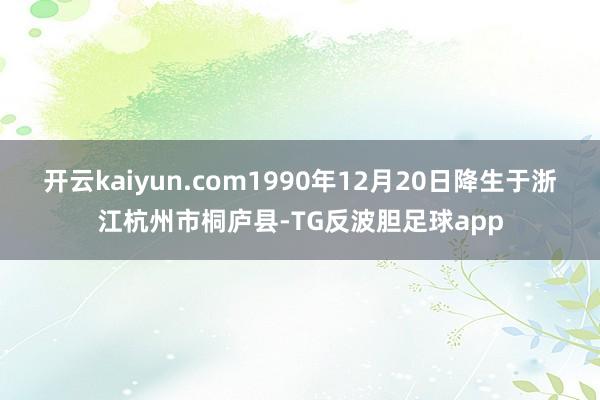 开云kaiyun.com1990年12月20日降生于浙江杭州市桐庐县-TG反波胆足球app
