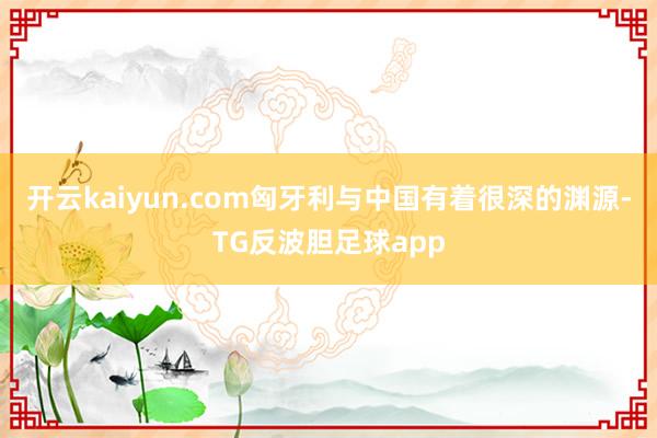 开云kaiyun.com匈牙利与中国有着很深的渊源-TG反波胆足球app