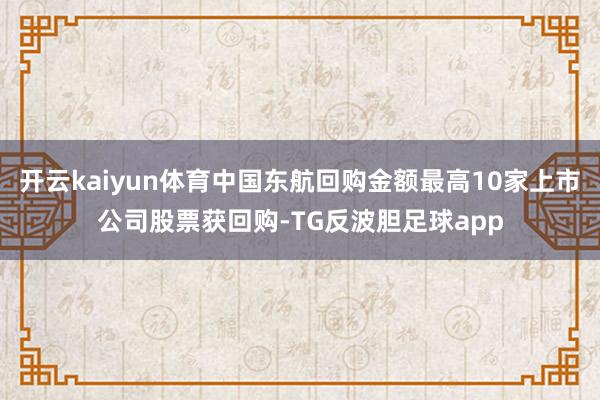 开云kaiyun体育中国东航回购金额最高10家上市公司股票获回购-TG反波胆足球app