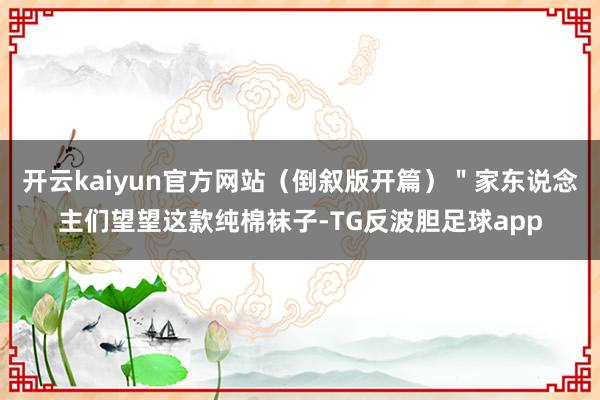 开云kaiyun官方网站(倒叙版开篇)"家东说念主们望望这款纯棉袜子-TG反波胆足球app
