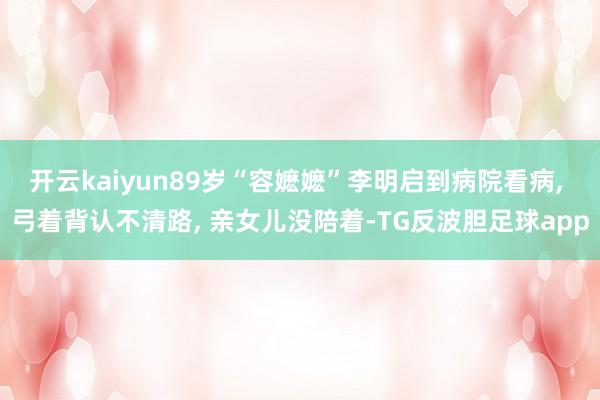 开云kaiyun89岁“容嬷嬷”李明启到病院看病, 弓着背认不清路, 亲女儿没陪着-TG反波胆足球app