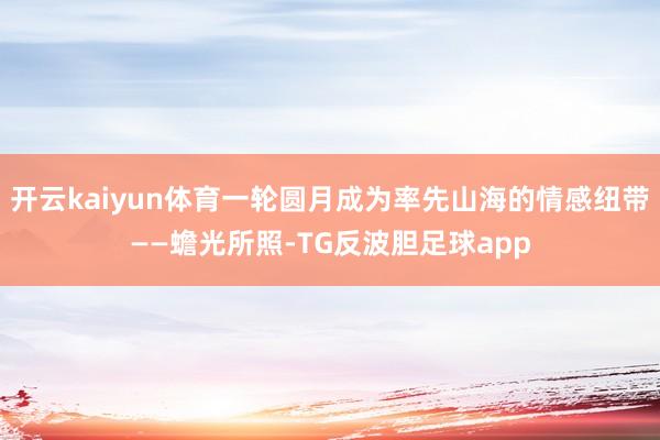 开云kaiyun体育一轮圆月成为率先山海的情感纽带——蟾光所照-TG反波胆足球app
