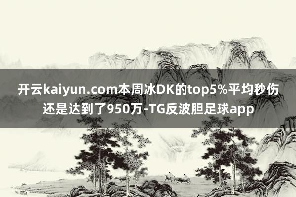 开云kaiyun.com本周冰DK的top5%平均秒伤还是达到了950万-TG反波胆足球app
