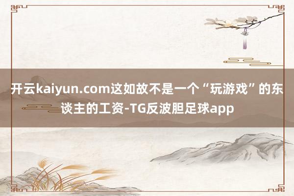 开云kaiyun.com这如故不是一个“玩游戏”的东谈主的工资-TG反波胆足球app