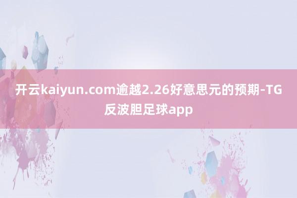 开云kaiyun.com逾越2.26好意思元的预期-TG反波胆足球app