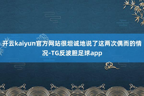 开云kaiyun官方网站很坦诚地说了这两次偶而的情况-TG反波胆足球app