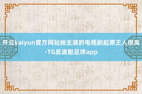 开云kaiyun官方网站她主演的电视剧起原王人很高-TG反波胆足球app