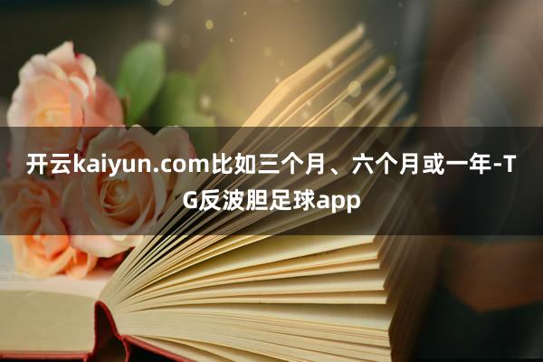 开云kaiyun.com比如三个月、六个月或一年-TG反波胆足球app