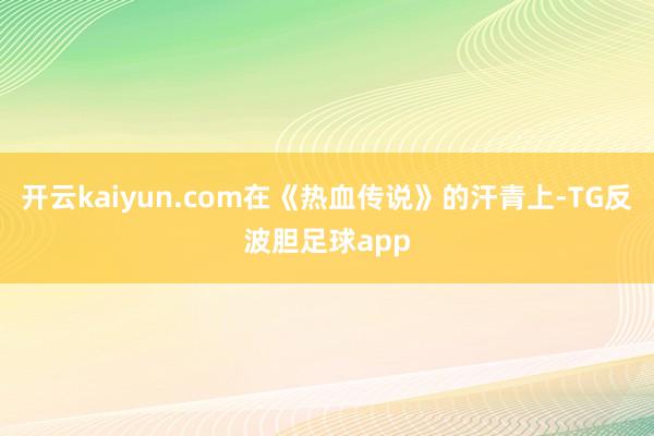 开云kaiyun.com在《热血传说》的汗青上-TG反波胆足球app
