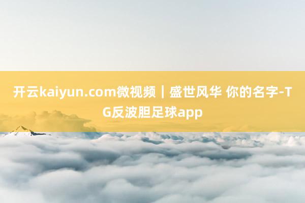 开云kaiyun.com微视频｜盛世风华 你的名字-TG反波胆足球app
