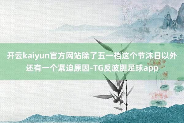 开云kaiyun官方网站除了五一档这个节沐日以外还有一个紧迫原因-TG反波胆足球app