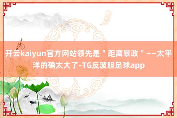 开云kaiyun官方网站领先是＂距离暴政＂——太平洋的确太大了-TG反波胆足球app