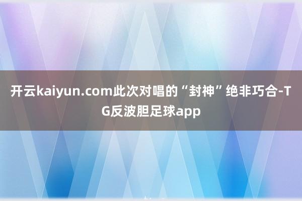 开云kaiyun.com此次对唱的“封神”绝非巧合-TG反波胆足球app