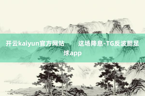 开云kaiyun官方网站 这场降息-TG反波胆足球app
