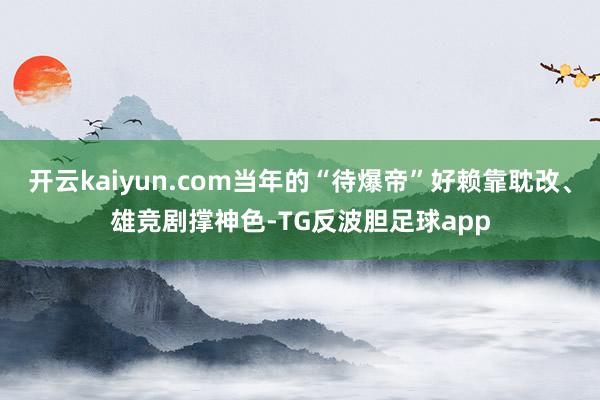 开云kaiyun.com当年的“待爆帝”好赖靠耽改、雄竞剧撑神色-TG反波胆足球app