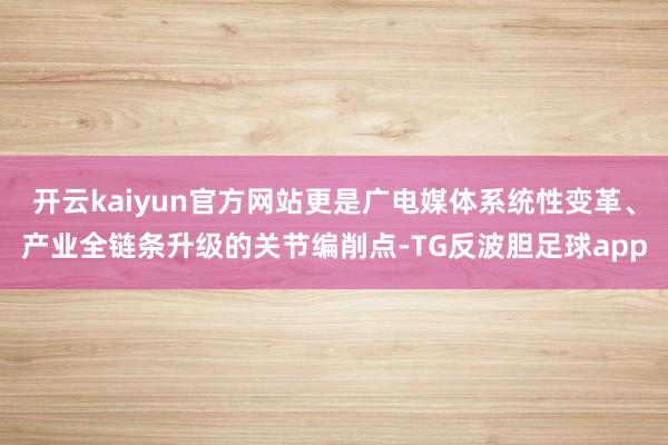 开云kaiyun官方网站更是广电媒体系统性变革、产业全链条升级的关节编削点-TG反波胆足球app