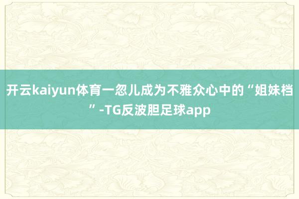 开云kaiyun体育一忽儿成为不雅众心中的“姐妹档”-TG反波胆足球app