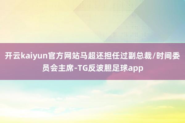 开云kaiyun官方网站马超还担任过副总裁/时间委员会主席-TG反波胆足球app