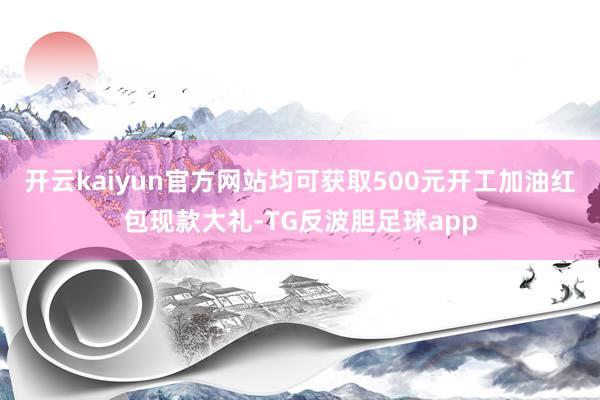 开云kaiyun官方网站均可获取500元开工加油红包现款大礼-TG反波胆足球app