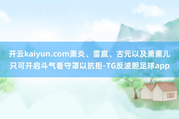 开云kaiyun.com萧炎、雷赢、古元以及萧薰儿只可开启斗气看守罩以抗拒-TG反波胆足球app