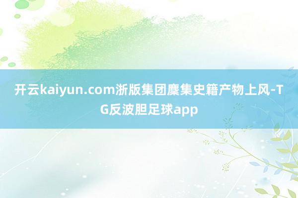 开云kaiyun.com浙版集团麇集史籍产物上风-TG反波胆足球app